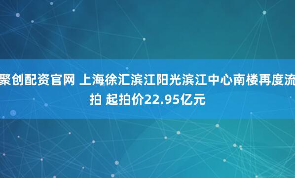 聚创配资官网 上海徐汇滨江阳光滨江中心南楼再度流拍 起拍价22.95亿元