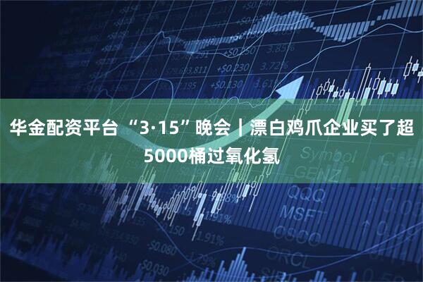 华金配资平台 “3·15”晚会｜漂白鸡爪企业买了超5000桶过氧化氢