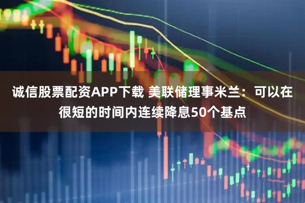 诚信股票配资APP下载 美联储理事米兰：可以在很短的时间内连续降息50个基点