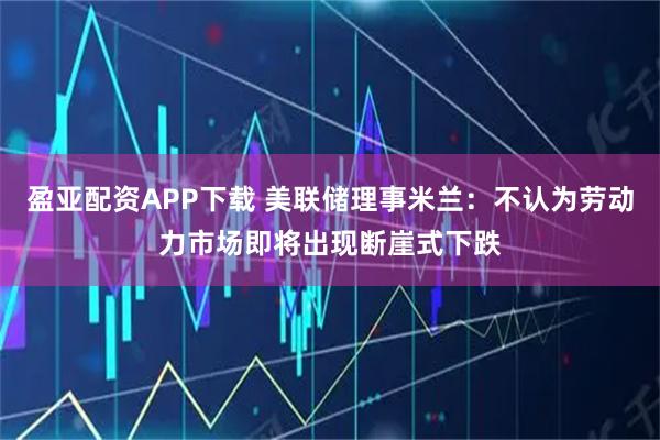 盈亚配资APP下载 美联储理事米兰:不认为劳动力市场即将出现断崖式下跌