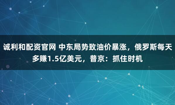 诚利和配资官网 中东局势致油价暴涨，俄罗斯每天多赚1.5亿美元，普京：抓住时机