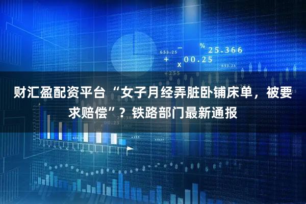 财汇盈配资平台 “女子月经弄脏卧铺床单，被要求赔偿”？铁路部门最新通报