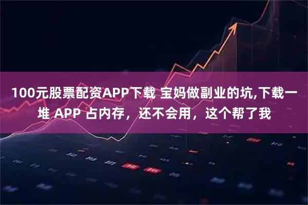 100元股票配资APP下载 宝妈做副业的坑,下载一堆 APP 占内存，还不会用，这个帮了我