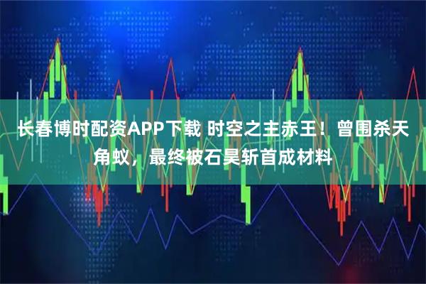 长春博时配资APP下载 时空之主赤王！曾围杀天角蚁，最终被石昊斩首成材料