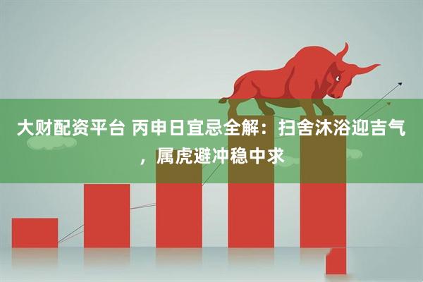 大财配资平台 丙申日宜忌全解：扫舍沐浴迎吉气，属虎避冲稳中求