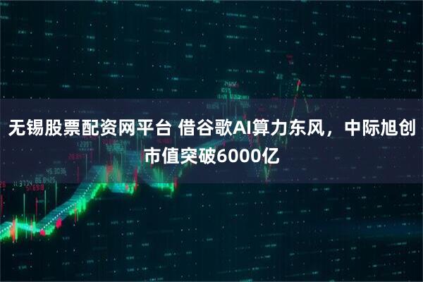 无锡股票配资网平台 借谷歌AI算力东风，中际旭创市值突破6000亿