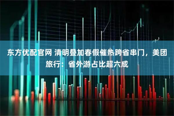 东方优配官网 清明叠加春假催热跨省串门，美团旅行：省外游占比超六成