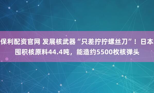 保利配资官网 发展核武器“只差拧拧螺丝刀”！日本囤积核原料44.4吨，能造约5500枚核弹头