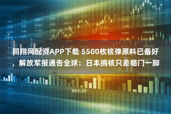 同翔网配资APP下载 5500枚核弹原料已备好，解放军报通告全球：日本拥核只差临门一脚