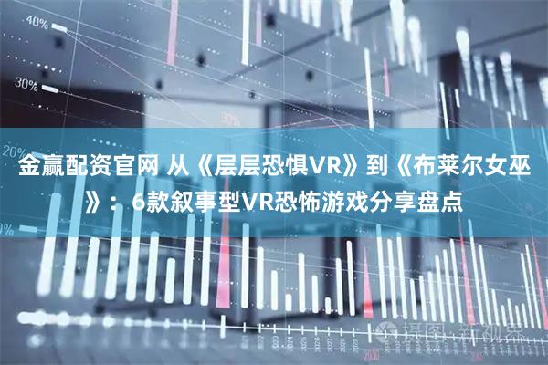 金赢配资官网 从《层层恐惧VR》到《布莱尔女巫》：6款叙事型VR恐怖游戏分享盘点