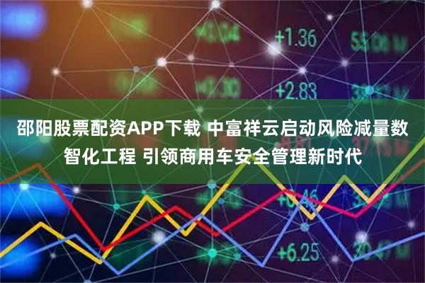 邵阳股票配资APP下载 中富祥云启动风险减量数智化工程 引领商用车安全管理新时代