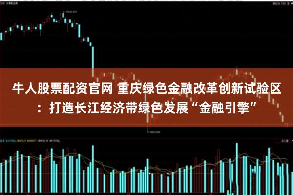 牛人股票配资官网 重庆绿色金融改革创新试验区：打造长江经济带绿色发展“金融引擎”