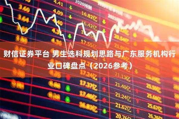 财信证券平台 男生选科规划思路与广东服务机构行业口碑盘点（2026参考）