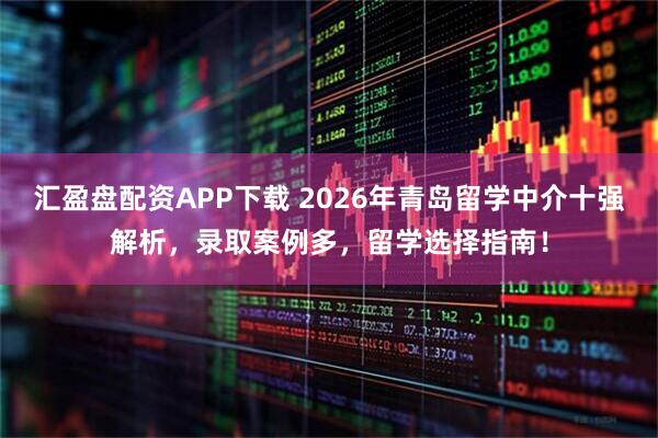 汇盈盘配资APP下载 2026年青岛留学中介十强解析，录取案例多，留学选择指南！