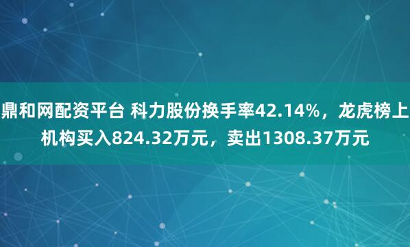 鼎和网配资平台 科力股份换手率42.14%，龙虎榜上机构买入824.32万元，卖出1308.37万元