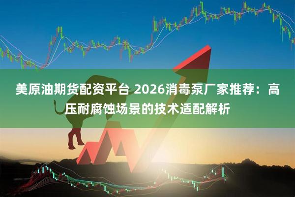 美原油期货配资平台 2026消毒泵厂家推荐：高压耐腐蚀场景的技术适配解析