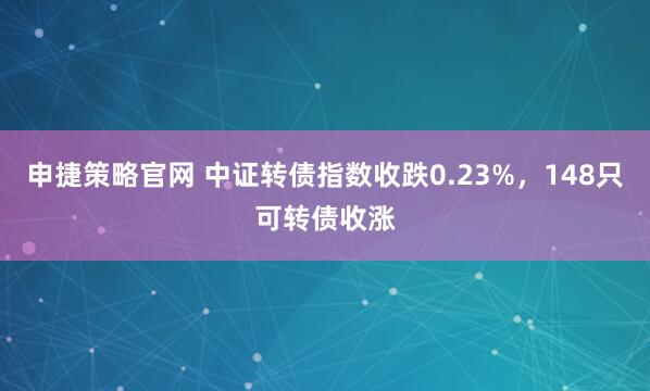 申捷策略官网 中证转债指数收跌0.23%，148只可转债收涨